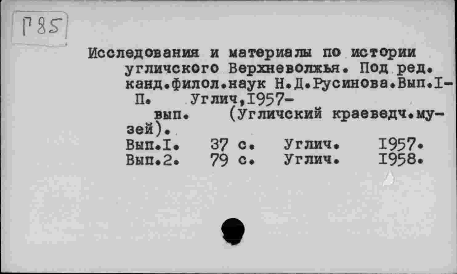 ﻿Рїг|
———— ~_і
Исследования и материалы по истории угличского Верхневолжья. Под ред. канд.филол.наук Н.Д.Русинова.Вып.1-
П.	Углич,1957-
вып. (Угличский краеведч.музей). Вып.1.	37 с.	Углич.	1957«
Вып.2.	79 с*	Углич.	1958.